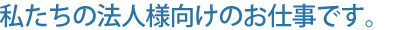 私たちの法人様向けのお仕事です。